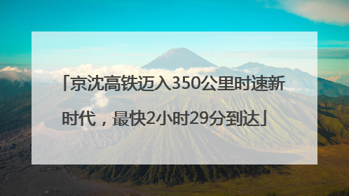 京沈高铁迈入350公里时速新时代，最快2小时29分到达