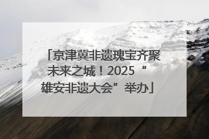 京津冀非遗瑰宝齐聚未来之城！2025“雄安非遗大会”举办