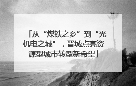 从“煤铁之乡”到“光机电之城”，晋城点亮资源型城市转型新希望