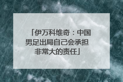 伊万科维奇：中国男足出局自己会承担非常大的责任