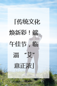 传统文化焕新彩！端午佳节，临淄 “艾”意正浓