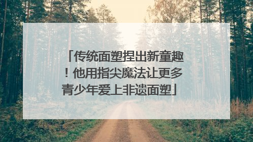 传统面塑捏出新童趣！他用指尖魔法让更多青少年爱上非遗面塑