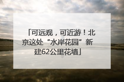 可远观，可近游！北京这处“水岸花园”新建62公里花墙