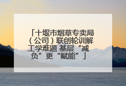 十堰市烟草专卖局（公司）联创轮训解工学难题 基层“减负”更“赋能”