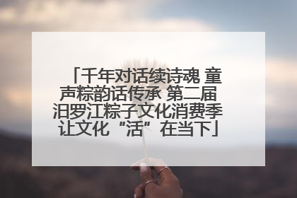 千年对话续诗魂 童声粽韵话传承 第二届汨罗江粽子文化消费季让文化“活”在当下