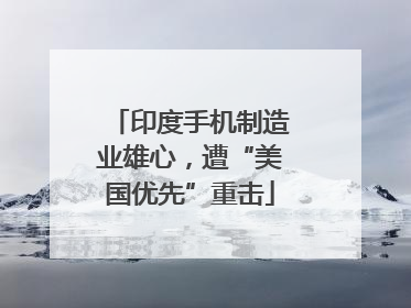 印度手机制造业雄心，遭“美国优先”重击