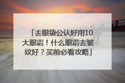 去眼袋公认好用10大眼霜！什么眼霜去皱纹好？买前必看攻略