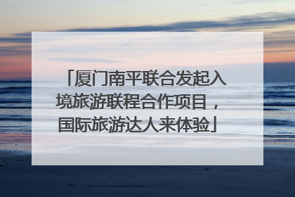 厦门南平联合发起入境旅游联程合作项目，国际旅游达人来体验