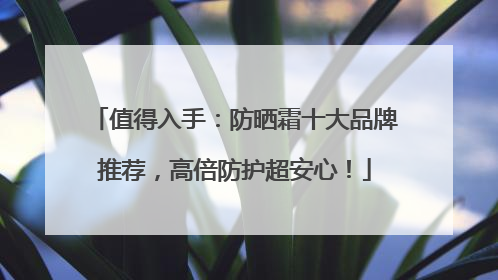 值得入手：防晒霜十大品牌推荐，高倍防护超安心！