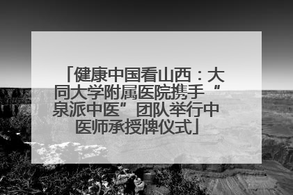 健康中国看山西：大同大学附属医院携手“泉派中医”团队举行中医师承授牌仪式