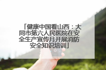 健康中国看山西：大同市第六人民医院在安全生产宣传月开展消防安全知识培训