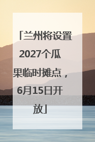 兰州将设置2027个瓜果临时摊点，6月15日开放