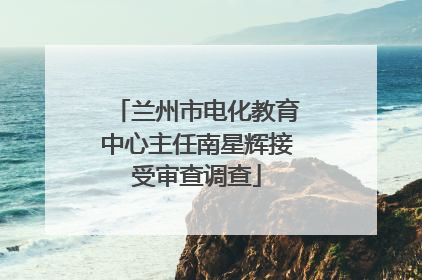 兰州市电化教育中心主任南星辉接受审查调查