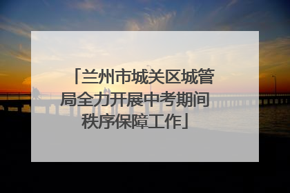 兰州市城关区城管局全力开展中考期间秩序保障工作