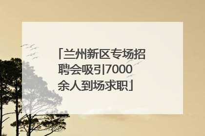 兰州新区专场招聘会吸引7000余人到场求职
