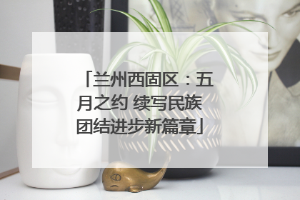 兰州西固区：五月之约 续写民族团结进步新篇章