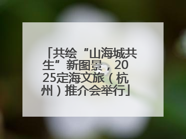共绘“山海城共生”新图景，2025定海文旅（杭州）推介会举行
