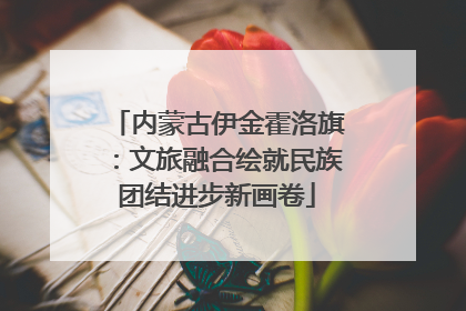 内蒙古伊金霍洛旗：文旅融合绘就民族团结进步新画卷