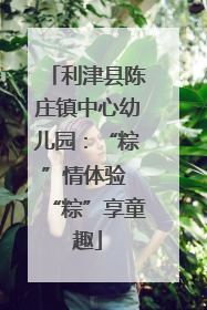 利津县陈庄镇中心幼儿园：“粽”情体验 “粽”享童趣