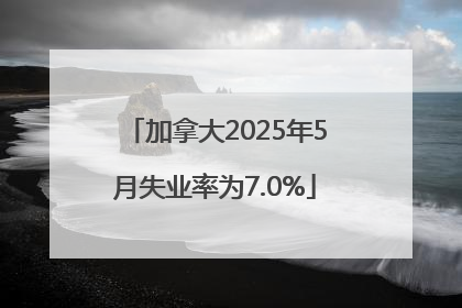 加拿大2025年5月失业率为7.0%