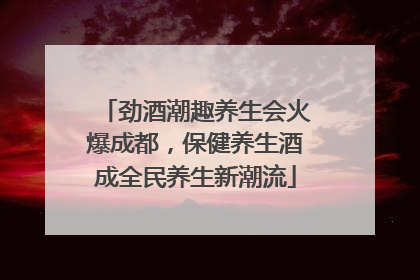 劲酒潮趣养生会火爆成都，保健养生酒成全民养生新潮流