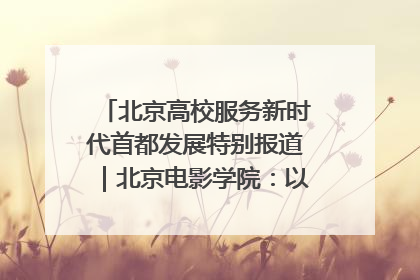 北京高校服务新时代首都发展特别报道｜北京电影学院：以光影为笔 绘就首都高质量发展新画卷