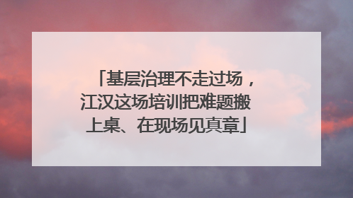 基层治理不走过场，江汉这场培训把难题搬上桌、在现场见真章