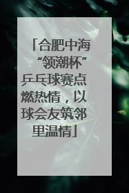 合肥中海“领潮杯”乒乓球赛点燃热情，以球会友筑邻里温情
