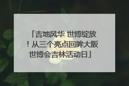 吉地风华 世博绽放！从三个亮点回眸大阪世博会吉林活动日