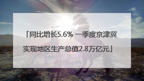 同比增长5.6% 一季度京津冀实现地区生产总值2.8万亿元