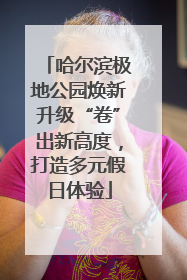 哈尔滨极地公园焕新升级“卷”出新高度，打造多元假日体验