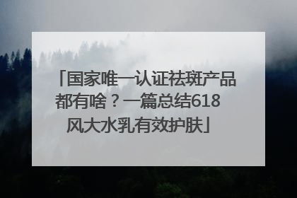 国家唯一认证祛斑产品都有啥？一篇总结618风大水乳有效护肤