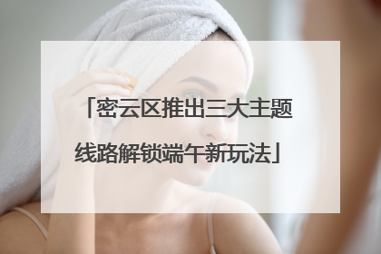 密云区推出三大主题线路解锁端午新玩法