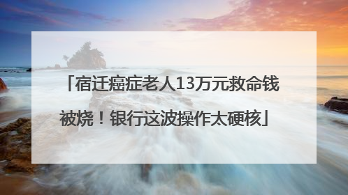 宿迁癌症老人13万元救命钱被烧！银行这波操作太硬核