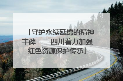 守护永续延绵的精神丰碑——四川着力加强红色资源保护传承