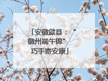 安徽歙县：“徽州端午锦” 巧手寄安康