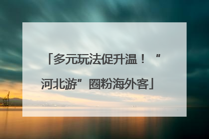 多元玩法促升温！“河北游”圈粉海外客