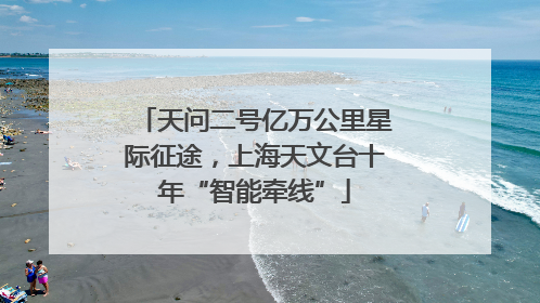 天问二号亿万公里星际征途，上海天文台十年“智能牵线”