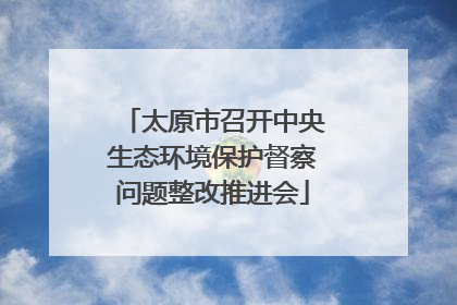 太原市召开中央生态环境保护督察问题整改推进会