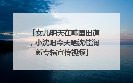 女儿明天在韩国出道，小沈阳今天晒沈佳润新专辑宣传视频