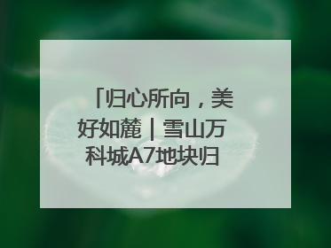 归心所向，美好如麓｜雪山万科城A7地块归麓园品质交付
