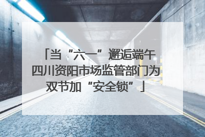 当“六一”邂逅端午 四川资阳市场监管部门为双节加“安全锁”
