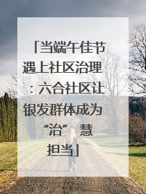 当端午佳节遇上社区治理：六合社区让银发群体成为 “治” 慧担当