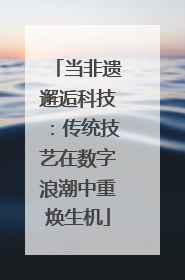 当非遗邂逅科技：传统技艺在数字浪潮中重焕生机