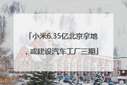 小米6.35亿北京拿地，或建设汽车工厂三期