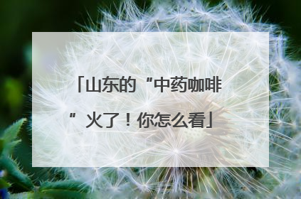 山东的“中药咖啡”火了！你怎么看