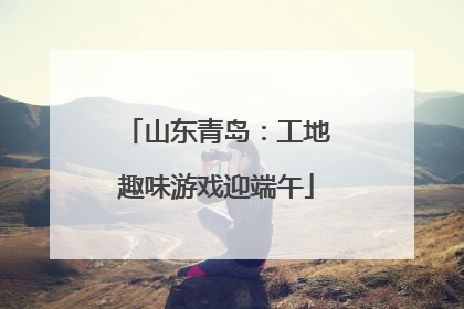 山东青岛：工地趣味游戏迎端午