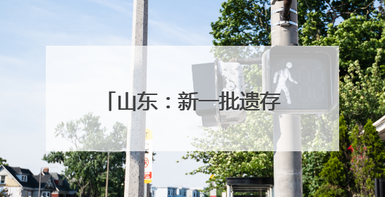 山东：新一批遗存再证老区红色岁月