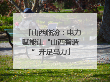 山西临汾：电力赋能让“山西智造”开足马力