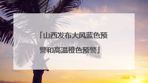 山西发布大风蓝色预警和高温橙色预警